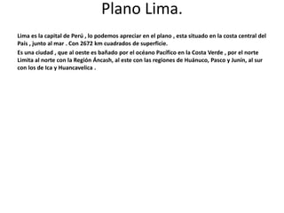 Plano Lima. 
Lima es la capital de Perú , lo podemos apreciar en el plano , esta situado en la costa central del 
País , junto al mar . Con 2672 km cuadrados de superficie. 
Es una ciudad , que al oeste es bañado por el océano Pacífico en la Costa Verde , por el norte 
Limita al norte con la Región Áncash, al este con las regiones de Huánuco, Pasco y Junín, al sur 
con los de Ica y Huancavelica . 
 