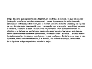 El tipo de plano que representa es ortogonal , en cuadrícula o damero , ya que las cuadras 
(en España se refiere a las calles o manzanas) , van de forma recta , las viviendas están 
compuestas en filas se podría decir , que lo forman aproximadamente 12 casas y ala espalda 
de esas doce también hay otras 12 casas , y ambas forman una cuadra , que al final hay paso 
a una calle , en el que pueden circular autos sin problemas. Pero eso solo ocurre en los 
distritos , eso da lugar de que la trama es cerrada , pero también hay tramas abiertas , en 
donde se encuentran los centros comerciales , centros de salud , escuelas… , a causa de que 
los autos necesitan circular por esos lugares , ya que son lugares donde la gente va en la vida 
cotidiana , como ha hacer la compra , ir al médico , ir a estudiar al colegio, universidad… 
En la siguiente imágenes podemos apreciarlo mejor . 
 