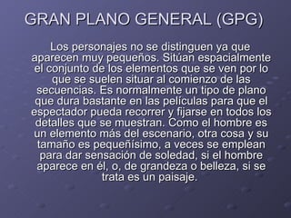 GRAN PLANO GENERAL (GPG)
     Los personajes no se distinguen ya que
aparecen muy pequeños. Sitúan espacialmente
 el conjunto de los elementos que se ven por lo
     que se suelen situar al comienzo de las
 secuencias. Es normalmente un tipo de plano
 que dura bastante en las películas para que el
espectador pueda recorrer y fijarse en todos los
 detalles que se muestran. Como el hombre es
un elemento más del escenario, otra cosa y su
 tamaño es pequeñísimo, a veces se emplean
  para dar sensación de soledad, si el hombre
 aparece en él, o, de grandeza o belleza, si se
              trata es un paisaje.
 