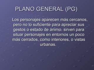 PLANO GENERAL (PG)
Los personajes aparecen más cercanos,
pero no lo suficiente para apreciar sus
gestos o estado de ánimo. sirven para
situar personajes en entornos un poco
más cerrados, como interiores, o vistas
               urbanas.
 