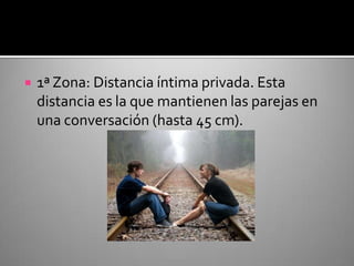 1ª Zona: Distancia íntima privada. Esta distancia es la que mantienen las parejas en una conversación (hasta 45 cm).