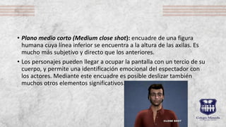 • Plano medio corto (Medium close shot): encuadre de una figura
humana cuya línea inferior se encuentra a la altura de las axilas. Es
mucho más subjetivo y directo que los anteriores.
• Los personajes pueden llegar a ocupar la pantalla con un tercio de su
cuerpo, y permite una identificación emocional del espectador con
los actores. Mediante este encuadre es posible deslizar también
muchos otros elementos significativos.
 