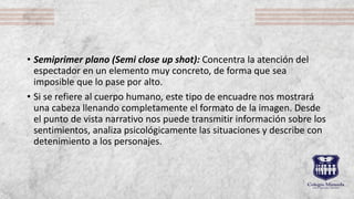 • Semiprimer plano (Semi close up shot): Concentra la atención del
espectador en un elemento muy concreto, de forma que sea
imposible que lo pase por alto.
• Si se refiere al cuerpo humano, este tipo de encuadre nos mostrará
una cabeza llenando completamente el formato de la imagen. Desde
el punto de vista narrativo nos puede transmitir información sobre los
sentimientos, analiza psicológicamente las situaciones y describe con
detenimiento a los personajes.
 