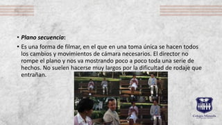 • Plano secuencia:
• Es una forma de filmar, en el que en una toma única se hacen todos
los cambios y movimientos de cámara necesarios. El director no
rompe el plano y nos va mostrando poco a poco toda una serie de
hechos. No suelen hacerse muy largos por la dificultad de rodaje que
entrañan.
 