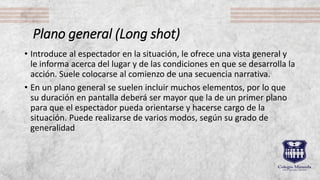 Plano general (Long shot)
• Introduce al espectador en la situación, le ofrece una vista general y
le informa acerca del lugar y de las condiciones en que se desarrolla la
acción. Suele colocarse al comienzo de una secuencia narrativa.
• En un plano general se suelen incluir muchos elementos, por lo que
su duración en pantalla deberá ser mayor que la de un primer plano
para que el espectador pueda orientarse y hacerse cargo de la
situación. Puede realizarse de varios modos, según su grado de
generalidad
 