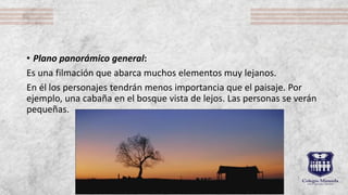 • Plano panorámico general:
Es una filmación que abarca muchos elementos muy lejanos.
En él los personajes tendrán menos importancia que el paisaje. Por
ejemplo, una cabaña en el bosque vista de lejos. Las personas se verán
pequeñas.
 