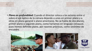 • Plano en profundidad: Cuando el director coloca a los actores entre sí
sobre el eje óptico de la cámara dejando a unos en primer plano y a
otros en plano general o plano americano. No se habla de dos planos,
primer plano o segundo plano, como haríamos en lenguaje coloquial,
pues hemos definido plano, por razones prácticas, como sinónimo de
encuadre.
 