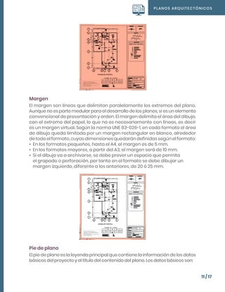 PLANOS ARQUITECTÓNICOS
11 / 17
Margen
El margen son líneas que delimitan paralelamente los extremos del plano.
Aunque no es parte medular para el desarrollo de los planos, si es un elemento
convencional de presentación y orden. El margen delimita el área del dibujo,
con el extremo del papel, lo que no es necesariamente con líneas, es decir
es un margen virtual. Según la norma UNE 83-026-1, en cada formato el área
de dibujo queda limitada por un margen rectangular en blanco, alrededor
de todo el formato, cuyas dimensiones quedarán definidas según el formato:
•	 En los formatos pequeños, hasta el A4, el margen es de 5 mm.
•	 En los formatos mayores, a partir del A3, el margen será de 10 mm.
•	 Si el dibujo va a archivarse, se debe prever un espacio que permita
el grapado o perforación, por tanto en el formato se debe dibujar un
margen izquierdo, diferente a los anteriores, de 20 ó 25 mm.
Pie de plano
El pie de plano es la leyenda principal que contiene la información de los datos
básicos del proyecto y el título del contenido del plano. Los datos básicos son:
 