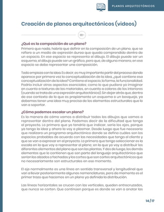 PLANOS ARQUITECTÓNICOS
14 / 17
Creación de planos arquitectónicos (videos)
¿Qué es la composición de un plano?
Primero que nada, habría que definir en la composición de un plano, que se
refiere a un medio de expresión áurea que queda comprendido dentro de
un espacio. En ese espacio se representa el dibujo. El dibujo puede ser un
esquema, el dibujo puede ser un gráfico, pero que, de alguna manera, en ese
espacio se debe representar una composición.
Todoempiezaconlaidea.Esdecir,esmuyimportantepartirdelprocesodonde
aparece por primera vez la conceptualización de la idea, ¿qué contiene esa
conceptualización de la idea? Contiene el espacio, la forma, la funcionalidad.
Podría incluir otros aspectos esenciales; como lo que pudiera yo imaginar
en cuanto a texturas de los materiales, en cuanto a colores de los interiores
(cuandosetratadeunaexpresiónarquitectónica).Sindejaratrásque,dentro
de ese contexto de lo que es propiamente un esquema o un bosquejo, ya
debemos tener una idea muy precisa de los elementos estructurales que lo
van a soportar.
¿Cómo podemos escalar un plano?
Es la manera de cómo vamos a distribuir todos los dibujos que vamos a
representar dentro del plano. Podemos decir de la dificultad que tenga
el proyecto. Lo primero que yo tendría que indicar, sería los ejes, porque
ya tengo la idea y ahora la voy a plasmar. Desde luego que fue necesario
que realizara un programa arquitectónico donde se defina cuáles son los
espacios probables de acuerdo con las necesidades que tenga el cliente y
que se van a expresar en el proyecto. Lo primero que tengo seleccionar es la
escala en la que voy a representar el plano; en la que yo voy a distribuir los
diferentes elementos del plano que son las plantas. Y des de luego, los demás
elementos que lo contienen que son parte del lenguaje arquitectónico que
serían los alzados o fachadas y los cortes que son cortes arquitectónicos que
no necesariamente son estructurales en ese momento.
El eje normalmente es una línea en sentido transversal y longitudinal que
van a llevar posteriormente algunas nomenclaturas, pero de momento es el
primer trazo que hacemos en un plano ya definida la distribución.
Las líneas horizontales se crucen con las verticales, queden entrecruzadas,
que nunca se corten. Que continúen porque es donde se van a anotar las
 