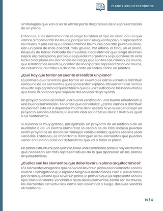 PLANOS ARQUITECTÓNICOS
15 / 17
simbologías que van a ser la última parte del proceso de la representación
de un plano.
Entonces, sí es determinante el elegir también el tipo de línea con el que
vamos a representar los muros, porque sería el siguiente paso, el representar
los muros. Y una vez que representamos los muros con otro punto de línea,
con un poco de más calidad, más grueso. Por último, al final, en el plano,
después de haber indicado los muebles; necesitamos que tenga diversas
capas el propio plano, para que se pueda interpretar y se pueda leer. En esta
lectura del plano, los elementos de carga, que son las columnas y los muros,
que le llamamos nosotros, calidad de línea para la representación de muros,
de columnas, de trabes o de lozas. Tanto en cortes como en plantas.
¿Qué hay que tomar en cuenta al realizar un plano?
Lo primero que tenemos que tomar en cuenta es cómo vamos a distribuir
cada uno de los elementos que representan el plano. Obviamente ya hemos
resuelto el programa arquitectónico que es un resultado de las necesidades
que tiene la persona que requiere del servicio del proyecto.
Un proyecto debe de incluir una buena ventilación, una buena orientación y
una buena iluminación. Tenemos que considerar, ¿cómo vamos a distribuir
los planos? Esto va a depender mucho de la escala. Si yo quiero manejar un
proyecto sencillo o básico, la escala idea sería 1:50, es decir, 1 metro es igual
a 50 centímetros.
Si el plano es muy grande, por ejemplo, un proyecto de un edificio o de un
auditorio o de un centro comercial, la escala es de 1:100, incluso pueden
existir proyectos en donde se manejen varias escalas; que las escalas sean
variadas. Entonces, es importante distinguir estos elementos que pueden
variar en función a las características que va a tener el plano.
Un plano estructural, por ejemplo, tiene una escala libre porque hay elementos
que necesitan ser más representativos de lo que aparecen en los planos
arquitectónicos.
¿Cuáles son los elementos que debe llevar un plano arquitectónico?
Los elementos obligados que deben de llevar un plano esencialmente son las
cuotas. Es obligatorio que el plano tenga sus acotaciones. Pero si pusiéramos
por orden qué tiene que llevar un plano, lo primero que yo represento son los
ejes. Posteriormente, vendrían el resto de los elementos, como son los muros,
los elementos estructurales como son columnas y luego, después vendría
el mobiliario.
 