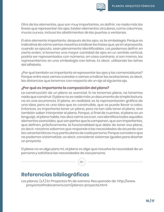 PLANOS ARQUITECTÓNICOS
16 / 17
Otro de los elementos, que son muy importantes, es definir, no nada más las
líneas que representan los ejes. Existen elementos circulares, como columnas,
muros curvos, incluso los abatimientos de las puertas o ventanas.
El otro elemento importante, después de los ejes, es la simbología. Porque es
indicativa de cómo vamos nosotros a indicar los trazos que, ya en el proyecto,
cuando se ejecuta, sean plenamente identificables. Los podemos definir en
cierto orden, si tenemos una mayor cantidad de ejes en un sentido vertical,
podría ser representados con números; en caso contrario, si son menos, los
representamos en una simbología con letras. Es decir, utilizando las letras
del alfabeto.
¿Por qué también es importante el representar los ejes y las nomenclaturas?
Porque entre esos vamos a anotar o vamos a indicar las acotaciones, es decir,
las distancias que tenemos con respecto de un eje al siguiente eje.
¿Por qué es importante la composición del plano?
La construcción de un plano es esencial. Si no tenemos plano, no tenemos
nada que construir. El plano no es nada más un documento de simple lectura,
no es una ocurrencia. El plano, en realidad, es la representación gráfica de
una idea, pero es una idea que es construible, que se puede llevar a cabo.
Entonces, es importante tener un plano, pero no tan sólo tener el plano, sino
también saber interpretar el plano. Porque, a final de cuentas, el plano es un
lenguaje, el plano habla, nos dice cómo va a ser, nos identifica todos aquellos
elementos esenciales, que son partes que lo componen, que son importantes,
que definen, prácticamente, la funcionalidad que debe de tener ese plano,
es decir, nosotros sabemos que responde a las necesidades de acuerdo con
las características muy particulares de cada persona. Porque considero que
no podemos sistematizar, es decir, considerar sistemas iguales para diseñar
un proyecto.
El plano no es algo para mí, el plano es algo que resuelve la necesidad de un
persona y satisface las necesidades de esa persona.
Referencias bibliográficas
Los planos. (s.f.) En Proyectos fin de carrera. Recuperado de: http://www.
proyectosfindecarrera.com/planos-proyecto.html
 