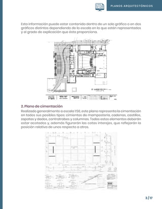 PLANOS ARQUITECTÓNICOS
3 / 17
Esta información puede estar contenida dentro de un solo gráfico o en dos
gráficos distintos dependiendo de la escala en la que estén representados
y el grado de explicación que ésta proporciona.
2. Plano de cimentación
Realizado generalmente a escala 1:50, este plano representa la cimentación
en todos sus posibles tipos: cimientos de mampostería, cadenas, castillos,
zapatas y dados, contratrabes y columnas. Todos estos elementos deberán
estar acotados y, además figurarán las cotas interejes, que reflejarán la
posición relativa de unos respecto a otros.
 