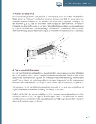 PLANOS ARQUITECTÓNICOS
4 / 17
3. Planos de cubierta
Las cubiertas pueden ser planas o inclinadas, con distintos materiales
(teja, pizarra, manzarín, solerilla, pizarra, fibrocemento). En las cubiertas
se graficarán claramente las vertientes dispuestas para el desagüe de
las mismas y, a su vez, los distintos tramos que las conforman. En ellos se
indicará mediante flechas, el sentido natural del recorrido de las aguas hacia
el bajante o sumidero que las recoge, así como la pendiente adoptada en
dichos tramos y los puntos de desagüe. Generalmente se realiza a escala 1:50.
4. Planos de instalaciones
Larepresentacióndeestosplanospuedesertanextensacomolacomplejidad
del edificio lo requiera; sin embargo, en el caso de viviendas unifamiliares de
tipo medio normalmente figuran las instalaciones de fontanería y electricidad
enelmismoplano,perodeacuerdoalasnuevasdisposicionesdelreglamento
de construcciones de los municipios se tendrán que presentar por separado.
También se ha de establecer un cuadro leyenda en el que se especifique el
significado de las distintas líneas y símbolos utilizados.
En la instalación de fontanería figurará la acometida de la red general de
suministro con la red de aguas interior que sirve a los distintos muebles
sanitarios, así como cisternas, equipo hidroneumático y calentador, y a partir
de éste, la red de agua caliente.
 