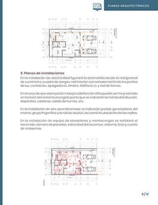 PLANOS ARQUITECTÓNICOS
5 / 17
5. Planos de instalaciones
En la instalación de electricidad figurará la acometida desde la red general
de suministro, cuadro de cargas, red interior con señalamiento de los puntos
de luz, contactos, apagadores, timbre, teléfono, tv y red de tierras.
En el caso de que el proyecto incluya calefacción ésta puede ser muy variada
en función del sistema escogido por lo que se indicarán la red de distribución,
depósitos, calderas, salida de humos, etc.
En la instalación de aire acondicionado se indicarán puntos generadores del
mismo, grupo frigorífico y la red de ductos, así como la ubicación de las rejillas.
En la instalación de equipo de elevadores y montacargas se señalará el
recorrido, número de paradas, velocidad del ascensor, sistema, foso y cuarto
de máquinas.
 