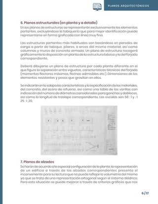 PLANOS ARQUITECTÓNICOS
6 / 17
6. Planos estructurales (en planta y a detalle)
En los planos de estructuras se representarán exclusivamente los elementos
portantes, excluyéndose la tabiquería que para mejor identificación puede
representarse en forma graficada con línea muy fina.
Las estructuras portantes más habituales son basándose en paredes de
carga a partir de tabique, pilares, o arcos del mismo material, así como
columnas y muros de concreto armado. Un plano de estructura recogerá
gráficamente la disposición en planta de la estructura básica y la del forjado
correspondiente.
Deberá dibujarse un plano de estructura por cada planta diferente en el
que figure la separación entre viguetas, características técnicas del forjado
(momentos flectores máximos, flechas admisibles etc.). Dimensiones de los
elementos resistentes y pesos que gravitan en ellos.
Seindicaránenlasolapalascaracterísticasylaespecificacióndelosmateriales,
del concreto, del acero de refuerzo, así como una tabla de las varillas con
indicación del número de diámetros considerados para ganchos y dobleces,
así como la longitud de traslape correspondiente. Las escalas son 50 : 1 y : 1
25 : 1 ,20.
7. Planos de alzados
Seharándeacuerdoalaespecialconfiguracióndelaplanta;larepresentación
de un edificio a través de los alzados correspondientes presenta el
inconveniente para su lectura que no puede reflejar la volumetría del mismo
ya que se trata de una representación ortogonal según el sistema diédrico.
Pero esta situación se puede mejorar a través de criterios gráficos que nos
 
