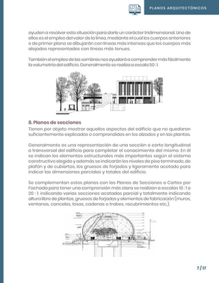 PLANOS ARQUITECTÓNICOS
7 / 17
ayuden a resolver esta situación para darle un carácter tridimensional. Uno de
ellos es el empleo del valor de la línea, mediante el cual los cuerpos anteriores
o de primer plano se dibujarán con líneas más intensas que los cuerpos más
alejados representados con líneas más tenues.
Tambiénelempleodelassombrasnosayudaráacomprendermásfácilmente
lavolumetríadeledificio.Generalmenteserealizaaescala50:1.
8. Planos de secciones
Tienen por objeto mostrar aquellos aspectos del edificio que no quedaron
suficientemente explicados o comprendidos en los alzados y en las plantas.
Generalmente es una representación de una sección o corte longitudinal
o transversal del edificio para completar el conocimiento del mismo. En él
se indican los elementos estructurales más importantes según el sistema
constructivo elegido y además se indicarán los niveles de piso terminado, de
plafón y de cubiertas, los gruesos de forjados y ligeramente acotado para
indicar las dimensiones parciales y totales del edificio.
Se complementan estos planos con los Planos de Secciones o Cortes por
Fachada para tener una comprensión más clara se realizan a escalas 10 : 1 o
20 : 1; indicando varias secciones acotadas parcial y totalmente indicando
altura libre de plantas, gruesos de forjados y elementos de fabricación (muros,
ventanas, canceles, losas, cadenas o trabes, recubrimientos etc.).
 