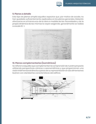 PLANOS ARQUITECTÓNICOS
8 / 17
9. Planos a detalle
Este tipo de planos amplía aquellos aspectos que, por motivo de escala, no
han quedado suficientemente explicados en los planos generales. Deberán
efectuarse en el transcurso de la obra a medida de las necesidades y de la
propia dinámica de las mismas lo vayan exigiendo, generalmente se realiza
a escala 10 : 1.
10. Planos complementarios (isométricos)
Serefierenaaquellosquecomplementanlacomprensióndenuestroproyecto
utilizando perspectivas cónicas o axonométricas y que proporcionan una
visión tridimensionaldirectaapesosdesurepresentaciónendosdimensiones
ilustran con claridad las características del edificio.
 