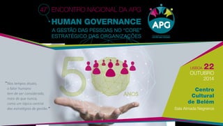 Lisboa 22 
outubro 
2014 
Centro 
Cultural 
de Belém 
Sala Almada Negreiros 
47º Encontro Nacional da APG 
Human Governance 
A Gestão das Pessoas no “Core” 
Estratégico das Organizações 
ANOS 
“ Nos tempos atuais, 
o fator humano 
tem de ser considerado, 
mais do que nunca, 
como um tópico central 
das estratégias de gestão.” 
 