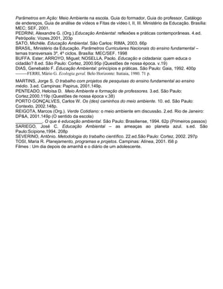 Parâmetros em Ação: Meio Ambiente na escola. Guia do formador, Guia do professor, Catálogo
de endereços, Guia de análise de vídeos e Fitas de vídeo I, II, III. Ministério da Educação. Brasília:
MEC; SEF, 2001.
PEDRINI, Alexandre G. (Org.).Educação Ambiental: reflexões e práticas contemporâneas. 4.ed.
Petrópolis: Vozes.2001, 203p
SATO, Michèle. Educação Ambiental. São Carlos: RIMA, 2003. 66p
BRASIL, Ministério da Educação. Parâmetros Curriculares Nacionais do ensino fundamental –
temas transversais 3º, 4º ciclos. Brasília: MEC/SEF. 1998
BUFFA. Ester; ARROYO, Miguel; NOSELLA, Paolo. Educação e cidadania: quem educa o
cidadão? 8.ed. São Paulo: Cortez, 2000.95p (Questões de nossa época. v.19)
DIAS, Genebaldo F. Educação Ambiental: princípios e práticas. São Paulo: Gaia, 1992. 400p
--------FERRI, Mário G. Ecologia geral. Belo Horizonte: Itatiaia, 1980. 71 p.
MARTINS, Jorge S. O trabalho com projetos de pesquisas do ensino fundamental ao ensino
médio. 3.ed. Campinas: Papirus, 2001.149p.
PENTEADO, Heloísa D. Meio Ambiente e formação de professores. 3.ed. São Paulo:
Cortez,2000.119p (Questões de nossa época v.38)
PORTO GONÇALVES, Carlos W. Os (des) caminhos do meio ambiente. 10. ed. São Paulo:
Contexto, 2002.148p.
REIGOTA, Marcos (Org.). Verde Cotidiano: o meio ambiente em discussão. 2.ed. Rio de Janeiro:
DP&A, 2001.149p (O sentido da escola)
___________. O que é educação ambiental. São Paulo: Brasiliense, 1994. 62p (Primeiros passos)
SARIEGO, José C. Educação Ambiental – as ameaças ao planeta azul. s.ed. São
Paulo:Scipione,1994. 208p
SEVERINO, Antônio. Metodologia do trabalho científico. 22.ed.São Paulo: Cortez, 2002. 297p
TOSI, Maria R. Planejamento, programas e projetos. Campinas: Alínea, 2001. l58 p
Filmes : Um dia depois de amanhã e o diário de um adolescente.
 