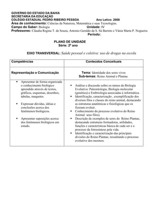 GOVERNO DO ESTADO DA BAHIA
SECRETARIA DA EDUCAÇÃO
COLÉGIO ESTADUAL PEDRO RIBEIRO PESSOA Ano Letivo: 2008
Área de conhecimento: Ciências da Natureza, Matemática e suas Tecnologias.
Campo do Saber: Biologia Unidade: IV
Professores: Cláudia Regina T. de Souza, Antonio Geraldo da S. Sá Barreto e Vânia Marta P. Nogueira
Período:
PLANO DE UNIDADE
Série: 2º ano
EIXO TRANSVERSAL: Saúde pessoal e coletiva: uso de drogas na escola
Competências Conteúdos Conceituais
Representação e Comunicação Tema: Identidade dos seres vivos
Sub-temas: Reino Animal e Plantae.
 Apresentar de forma organizada
o conhecimento biológico
aprendido através de textos,
gráficos, esquemas, desenhos,
tabelas, maquetes.
 Expressar dúvidas, idéias e
conclusões acerca dos
fenômenos biológicos.
 Apresentar suposições acerca
dos fenômenos biológicos em
estudo.
 Análise e discussão sobre os ramos da Biologia
Evolutiva: Paleontologia, Biologia molecular
(genética) e Embriologia associadas à informática.
 Identificação, caracterização , exemplificação dos
diversos filos e classes do reino animal, destacando
as estruturas anatômicas e fisiológicas que os
fizeram evoluir.
 Conhecimento do processo evolutivo do Reino
Animal seus filos).
 Descrição de exemplos de seres do Reino Plantae,
destacando estruturas formadoras, utilidades,
funções e características básica de cada ser e o
processo da fotossíntese pela vida.
 Identificação e caracterização das principais
divisões do Reino Plantae, ressaltando o processo
evolutivo dos mesmos.
 