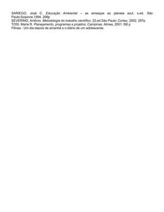 SARIEGO, José C. Educação Ambiental – as ameaças ao planeta azul. s.ed. São
Paulo:Scipione,1994. 208p
SEVERINO, Antônio. Metodologia do trabalho científico. 22.ed.São Paulo: Cortez, 2002. 297p
TOSI, Maria R. Planejamento, programas e projetos. Campinas: Alínea, 2001. l58 p
Filmes : Um dia depois de amanhã e o diário de um adolescente.
 