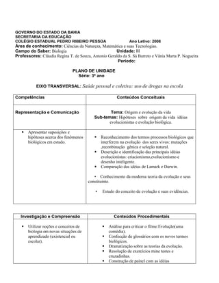 GOVERNO DO ESTADO DA BAHIA
SECRETARIA DA EDUCAÇÃO
COLÉGIO ESTADUAL PEDRO RIBEIRO PESSOA Ano Letivo: 2008
Área de conhecimento: Ciências da Natureza, Matemática e suas Tecnologias.
Campo do Saber: Biologia Unidade: III
Professores: Cláudia Regina T. de Souza, Antonio Geraldo da S. Sá Barreto e Vânia Marta P. Nogueira
Período:
PLANO DE UNIDADE
Série: 3º ano
EIXO TRANSVERSAL: Saúde pessoal e coletiva: uso de drogas na escola
Competências Conteúdos Conceituais
Representação e Comunicação Tema: Origem e evolução da vida
Sub-temas: Hipóteses sobre origem da vida idéias
evolucionistas e evolução biológica.
 Apresentar suposições e
hipóteses acerca dos fenômenos
biológicos em estudo.
 Reconhecimento dos termos processos biológicos que
interferem na evolução dos seres vivos: mutações
,reconbinação gênica e seleção natural.
 Descrição e identificação das principais idéias
evolucionistas: criacionismo,evolucionismo e
desenho inteligente.
 Comparação das idéias de Lamark e Darwin.
▪ Conhecimento da moderna teoria da evolução e seus
constituinte.
▪ Estudo do conceito de evolução e suas evidências.
Investigação e Compreensão Conteúdos Procedimentais
 Utilizar noções e conceitos de
biologia em novas situações de
aprendizado (existencial ou
escolar).
 Análise para criticar o filme:Evolução(uma
comédia).
 Confecção de glossários com os novos termos
biológicos.
 Dramatização sobre as teorias da evolução.
 Resolução de exercícios mine testes e
cruzadinhas.
 Construção de painel com as idéias
 