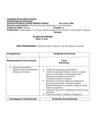 GOVERNO DO ESTADO DA BAHIA
SECRETARIA DA EDUCAÇÃO
COLÉGIO ESTADUAL PEDRO RIBEIRO PESSOA Ano Letivo: 2008
Área de conhecimento: Ciências da Natureza, Matemática e suas Tecnologias.
Campo do Saber: Biologia Unidade: IV
Professores: Cláudia Regina T. de Souza, Antonio Geraldo da S. Sá Barreto e Vânia Marta P. Nogueira
Período:
PLANO DE UNIDADE
Série: 3º ano
EIXO TRANSVERSAL: Saúde pessoal e coletiva: uso de drogas na escola
Competências Conteúdos Conceituais
Representação e Comunicação Tema:
Sub-temas:
 Apresentar suposições e
hipóteses acerca dos fenômenos
biológicos em estudo.
 Conceito de população segundo Darwin.
 Análise dos principais fatores evolutivos: mutação
gênica, recombinação e seleção natural e que
determinam a freqüência dos alelos e
consequentemente dos fenótipos.
 Reconhecer os diversos fatores que implicam no
processo de especiação: isolamento genético,
disponibilidade de novos ninchos ecológicos, tempo,
barreiras geográficas.
 Análise de dados sobre a freqüência de alelos de uma
população .
 Conceito de espécie: biológico e filogenético.
Investigação e Compreensão Conteúdos Procedimentais
 