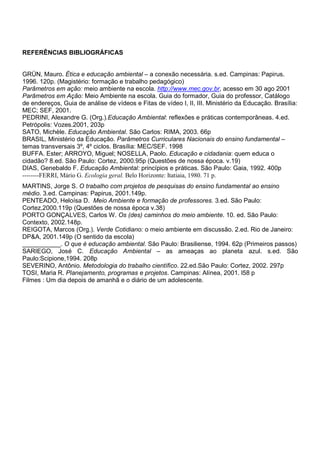 REFERÊNCIAS BIBLIOGRÁFICAS


GRÜN, Mauro. Ética e educação ambiental – a conexão necessária. s.ed. Campinas: Papirus.
1996. 120p. (Magistério: formação e trabalho pedagógico)
Parâmetros em ação: meio ambiente na escola. http://www.mec.gov.br, acesso em 30 ago 2001
Parâmetros em Ação: Meio Ambiente na escola. Guia do formador, Guia do professor, Catálogo
de endereços, Guia de análise de vídeos e Fitas de vídeo I, II, III. Ministério da Educação. Brasília:
MEC; SEF, 2001.
PEDRINI, Alexandre G. (Org.).Educação Ambiental: reflexões e práticas contemporâneas. 4.ed.
Petrópolis: Vozes.2001, 203p
SATO, Michèle. Educação Ambiental. São Carlos: RIMA, 2003. 66p
BRASIL, Ministério da Educação. Parâmetros Curriculares Nacionais do ensino fundamental –
temas transversais 3º, 4º ciclos. Brasília: MEC/SEF. 1998
BUFFA. Ester; ARROYO, Miguel; NOSELLA, Paolo. Educação e cidadania: quem educa o
cidadão? 8.ed. São Paulo: Cortez, 2000.95p (Questões de nossa época. v.19)
DIAS, Genebaldo F. Educação Ambiental: princípios e práticas. São Paulo: Gaia, 1992. 400p
--------FERRI, Mário G. Ecologia geral. Belo Horizonte: Itatiaia, 1980. 71 p.
MARTINS, Jorge S. O trabalho com projetos de pesquisas do ensino fundamental ao ensino
médio. 3.ed. Campinas: Papirus, 2001.149p.
PENTEADO, Heloísa D. Meio Ambiente e formação de professores. 3.ed. São Paulo:
Cortez,2000.119p (Questões de nossa época v.38)
PORTO GONÇALVES, Carlos W. Os (des) caminhos do meio ambiente. 10. ed. São Paulo:
Contexto, 2002.148p.
REIGOTA, Marcos (Org.). Verde Cotidiano: o meio ambiente em discussão. 2.ed. Rio de Janeiro:
DP&A, 2001.149p (O sentido da escola)
___________. O que é educação ambiental. São Paulo: Brasiliense, 1994. 62p (Primeiros passos)
SARIEGO, José C. Educação Ambiental – as ameaças ao planeta azul. s.ed. São
Paulo:Scipione,1994. 208p
SEVERINO, Antônio. Metodologia do trabalho científico. 22.ed.São Paulo: Cortez, 2002. 297p
TOSI, Maria R. Planejamento, programas e projetos. Campinas: Alínea, 2001. l58 p
Filmes : Um dia depois de amanhã e o diário de um adolescente.
 