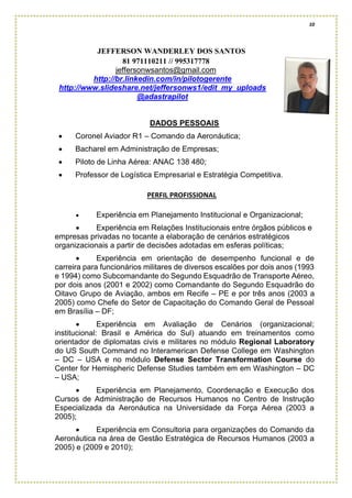 10
JEFFERSON WANDERLEY DOS SANTOS
81 971110211 // 995317778
jeffersonwsantos@gmail.com
http://br.linkedin.com/in/pilotogerente
http://www.slideshare.net/jeffersonws1/edit_my_uploads
@adastrapilot
DADOS PESSOAIS
• Coronel Aviador R1 – Comando da Aeronáutica;
• Bacharel em Administração de Empresas;
• Piloto de Linha Aérea: ANAC 138 480;
• Professor de Logística Empresarial e Estratégia Competitiva.
PERFIL PROFISSIONAL
• Experiência em Planejamento Institucional e Organizacional;
• Experiência em Relações Institucionais entre órgãos públicos e
empresas privadas no tocante a elaboração de cenários estratégicos
organizacionais a partir de decisões adotadas em esferas políticas;
• Experiência em orientação de desempenho funcional e de
carreira para funcionários militares de diversos escalões por dois anos (1993
e 1994) como Subcomandante do Segundo Esquadrão de Transporte Aéreo,
por dois anos (2001 e 2002) como Comandante do Segundo Esquadrão do
Oitavo Grupo de Aviação, ambos em Recife – PE e por três anos (2003 a
2005) como Chefe do Setor de Capacitação do Comando Geral de Pessoal
em Brasília – DF;
• Experiência em Avaliação de Cenários (organizacional;
institucional: Brasil e América do Sul) atuando em treinamentos como
orientador de diplomatas civis e militares no módulo Regional Laboratory
do US South Command no Interamerican Defense College em Washington
– DC – USA e no módulo Defense Sector Transformation Course do
Center for Hemispheric Defense Studies também em em Washington – DC
– USA;
• Experiência em Planejamento, Coordenação e Execução dos
Cursos de Administração de Recursos Humanos no Centro de Instrução
Especializada da Aeronáutica na Universidade da Força Aérea (2003 a
2005);
• Experiência em Consultoria para organizações do Comando da
Aeronáutica na área de Gestão Estratégica de Recursos Humanos (2003 a
2005) e (2009 e 2010);
 