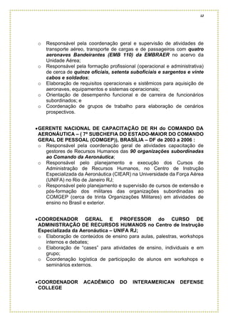 12
o Responsável pela coordenação geral e supervisão de atividades de
transporte aéreo, transporte de cargas e de passageiros com quatro
aeronaves Bandeirantes (EMB 110) da EMBRAER no acervo da
Unidade Aérea;
o Responsável pela formação profissional (operacional e administrativa)
de cerca de quinze oficiais, setenta suboficiais e sargentos e vinte
cabos e soldados;
o Elaboração de requisitos operacionais e sistêmicos para aquisição de
aeronaves, equipamentos e sistemas operacionais;
o Orientação de desempenho funcional e de carreira de funcionários
subordinados; e
o Coordenação de grupos de trabalho para elaboração de cenários
prospectivos.
•GERENTE NACIONAL DE CAPACITAÇÃO DE RH do COMANDO DA
AERONÁUTICA – ( 7ª SUBCHEFIA DO ESTADO-MAIOR DO COMANDO
GERAL DE PESSOAL (COMGEP)), BRASÍLIA – DF de 2003 a 2006 :
o Responsável pela coordenação geral de atividades capacitação de
gestores de Recursos Humanos das 90 organizações subordinadas
ao Comando da Aeronáutica;
o Responsável pelo planejamento e execução dos Cursos de
Administração de Recursos Humanos, no Centro de Instrução
Especializada da Aeronáutica (CIEAR) na Universidade da Força Aérea
(UNIFA) no Rio de Janeiro RJ;
o Responsável pelo planejamento e supervisão de cursos de extensão e
pós-formação dos militares das organizações subordinadas ao
COMGEP (cerca de trinta Organizações Militares) em atividades de
ensino no Brasil e exterior.
•COORDENADOR GERAL E PROFESSOR do CURSO DE
ADMINISTRAÇÃO DE RECURSOS HUMANOS no Centro de Instrução
Especializada da Aeronáutica – UNIFA RJ;
o Elaboração de conteúdos de ensino para aulas, palestras, workshops
internos e debates;
o Elaboração de “cases” para atividades de ensino, individuais e em
grupo;
o Coordenação logística de participação de alunos em workshops e
seminários externos.
•COORDENADOR ACADÊMICO DO INTERAMERICAN DEFENSE
COLLEGE
 
