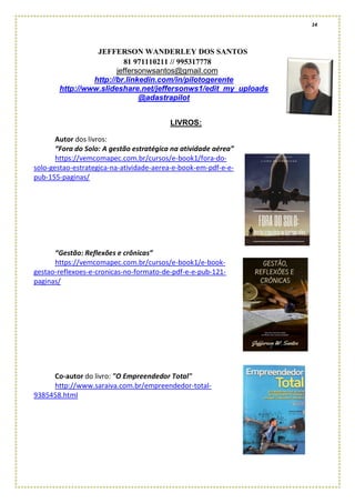 14
JEFFERSON WANDERLEY DOS SANTOS
81 971110211 // 995317778
jeffersonwsantos@gmail.com
http://br.linkedin.com/in/pilotogerente
http://www.slideshare.net/jeffersonws1/edit_my_uploads
@adastrapilot
LIVROS:
Autor dos livros:
“Fora do Solo: A gestão estratégica na atividade aérea”
https://vemcomapec.com.br/cursos/e-book1/fora-do-
solo-gestao-estrategica-na-atividade-aerea-e-book-em-pdf-e-e-
pub-155-paginas/
“Gestão: Reflexões e crônicas”
https://vemcomapec.com.br/cursos/e-book1/e-book-
gestao-reflexoes-e-cronicas-no-formato-de-pdf-e-e-pub-121-
paginas/
Co-autor do livro: "O Empreendedor Total"
http://www.saraiva.com.br/empreendedor-total-
9385458.html
 