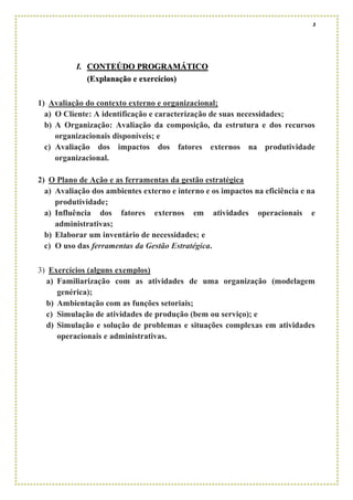 3
I. CONTEÚDO PROGRAMÁTICO
(Explanação e exercícios)
1) Avaliação do contexto externo e organizacional;
a) O Cliente: A identificação e caracterização de suas necessidades;
b) A Organização: Avaliação da composição, da estrutura e dos recursos
organizacionais disponíveis; e
c) Avaliação dos impactos dos fatores externos na produtividade
organizacional.
2) O Plano de Ação e as ferramentas da gestão estratégica
a) Avaliação dos ambientes externo e interno e os impactos na eficiência e na
produtividade;
a) Influência dos fatores externos em atividades operacionais e
administrativas;
b) Elaborar um inventário de necessidades; e
c) O uso das ferramentas da Gestão Estratégica.
3) Exercícios (alguns exemplos)
a) Familiarização com as atividades de uma organização (modelagem
genérica);
b) Ambientação com as funções setoriais;
c) Simulação de atividades de produção (bem ou serviço); e
d) Simulação e solução de problemas e situações complexas em atividades
operacionais e administrativas.
 