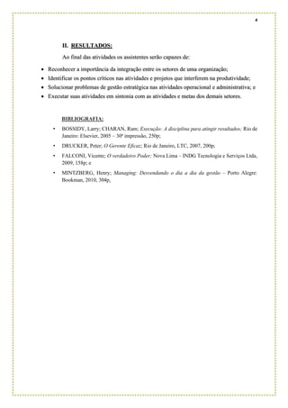 4
II. RESULTADOS:
Ao final das atividades os assistentes serão capazes de:
• Reconhecer a importância da integração entre os setores de uma organização;
• Identificar os pontos críticos nas atividades e projetos que interferem na produtividade;
• Solucionar problemas de gestão estratégica nas atividades operacional e administrativa; e
• Executar suas atividades em sintonia com as atividades e metas dos demais setores.
BIBLIOGRAFIA:
• BOSSIDY, Larry; CHARAN, Ram; Execução: A disciplina para atingir resultados; Rio de
Janeiro: Elsevier, 2005 – 30ª impressão, 250p;
• DRUCKER, Peter; O Gerente Eficaz; Rio de Janeiro, LTC, 2007, 200p;
• FALCONI, Vicente; O verdadeiro Poder; Nova Lima – INDG Tecnologia e Serviços Ltda,
2009, 158p; e
• MINTZBERG, Henry; Managing: Desvendando o dia a dia da gestão – Porto Alegre:
Bookman, 2010, 304p.
 