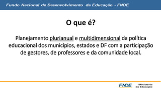 O que é? 
Planejamento plurianual e multidimensional da política 
educacional dos municípios, estados e DF com a participação 
de gestores, de professores e da comunidade local. 
 