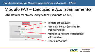 Módulo PAR – Execução e Acompanhamento 
Aba Detalhamento do serviço/item (somente ônibus) 
• Número do Renavam. 
• Foto do(s) ônibus (detalhe do 
emplacamento) 
• Assinalar se foi(ram) vistoriado(s) 
pelo Inmetro. 
• Clicar em “Salvar”. 
 