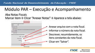 Módulo PAR – Execução e Acompanhamento 
Aba Notas Fiscais 
Marcar item→ Clicar “Anexar Notas”→ Aparece a tela abaixo: 
• Anexar arquivo com a nota fiscal. 
• Informar o número da nota fiscal. 
• Descrever, resumidamente, os 
itens constantes da nota fiscal. 
• Clicar em “Salvar”. 
 