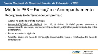 Módulo PAR – Execução e Acompanhamento 
Reprogramação de Termos de Compromisso 
- Apenas no perfil do prefeito municipal 
- Resolução/CD/FNDE nº 14/2012 (art. 15, § único): O FNDE poderá autorizar a 
reprogramação dos saldos remanescentes mediante justificativa fundamentada dos entes 
beneficiários. 
- Prazo: aumento da vigência 
- Subação: ajuste nos itens de composição (quantidades, valores, redefinição dos itens de 
composição) 
 