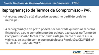 Reprogramação de Termos de Compromisso - PAR 
• A reprogramação está disponível apenas no perfil do prefeito 
municipal. 
• A reprogramação de prazo poderá ser solicitada quando os recursos 
financeiros para o cumprimento dos objetos pactuados no Termo de 
Compromisso não forem executados integralmente durante a sua 
vigência, de acordo com o que estabelece a Resolução/CD/FNDE nº 
14, de 8 de junho de 2012: 
 