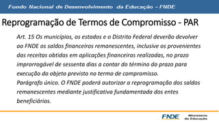Reprogramação de Termos de Compromisso - PAR 
Art. 15 Os municípios, os estados e o Distrito Federal deverão devolver 
ao FNDE os saldos financeiros remanescentes, inclusive os provenientes 
das receitas obtidas em aplicações financeiras realizadas, no prazo 
improrrogável de sessenta dias a contar do término do prazo para 
execução do objeto previsto no termo de compromisso. 
Parágrafo único. O FNDE poderá autorizar a reprogramação dos saldos 
remanescentes mediante justificativa fundamentada dos entes 
beneficiários. 
 