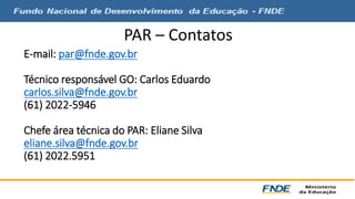 PAR – Contatos 
E-mail: par@fnde.gov.br 
Técnico responsável GO: Carlos Eduardo 
carlos.silva@fnde.gov.br 
(61) 2022-5946 
Chefe área técnica do PAR: Eliane Silva 
eliane.silva@fnde.gov.br 
(61) 2022.5951 
 