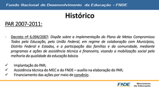 Histórico 
PAR 2007-2011: 
- Decreto nº 6.094/2007: Dispõe sobre a implementação do Plano de Metas Compromisso 
Todos pela Educação, pela União Federal, em regime de colaboração com Municípios, 
Distrito Federal e Estados, e a participação das famílias e da comunidade, mediante 
programas e ações de assistência técnica e financeira, visando a mobilização social pela 
melhoria da qualidade da educação básica. 
 Implantação do PAR; 
 Assistência técnica doMEC e do FNDE – auxílio na elaboração do PAR; 
 Financiamento das ações por meio de convênio. 
 