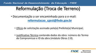 Reformulação (Troca de Terreno) 
• Documentação a ser encaminhada para o e-mail: 
reformulacao_cgest@fnde.gov.br 
• Ofício de solicitação assinado pelo(a) Prefeito(a) Municipal; 
• Justificativa Técnica contendo dados da obra: número do Termo 
de Compromisso e ID da obra (módulo Obras 2.0). 
 