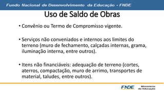 Uso de Saldo de Obras 
• Convênio ou Termo de Compromisso vigente. 
• Serviços não conveniados e internos aos limites do 
terreno (muro de fechamento, calçadas internas, grama, 
iluminação interna, entre outros). 
• Itens não financiáveis: adequação de terreno (cortes, 
aterros, compactação, muro de arrimo, transportes de 
material, taludes, entre outros). 
 