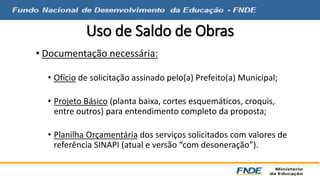 Uso de Saldo de Obras 
• Documentação necessária: 
• Ofício de solicitação assinado pelo(a) Prefeito(a) Municipal; 
• Projeto Básico (planta baixa, cortes esquemáticos, croquis, 
entre outros) para entendimento completo da proposta; 
• Planilha Orçamentária dos serviços solicitados com valores de 
referência SINAPI (atual e versão “com desoneração”). 
 