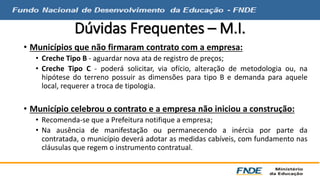 Dúvidas Frequentes – M.I. 
• Municípios que não firmaram contrato com a empresa: 
• Creche Tipo B - aguardar nova ata de registro de preços; 
• Creche Tipo C - poderá solicitar, via ofício, alteração de metodologia ou, na 
hipótese do terreno possuir as dimensões para tipo B e demanda para aquele 
local, requerer a troca de tipologia. 
• Município celebrou o contrato e a empresa não iniciou a construção: 
• Recomenda-se que a Prefeitura notifique a empresa; 
• Na ausência de manifestação ou permanecendo a inércia por parte da 
contratada, o município deverá adotar as medidas cabíveis, com fundamento nas 
cláusulas que regem o instrumento contratual. 
 
