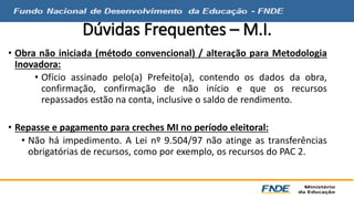 Dúvidas Frequentes – M.I. 
• Obra não iniciada (método convencional) / alteração para Metodologia 
Inovadora: 
• Ofício assinado pelo(a) Prefeito(a), contendo os dados da obra, 
confirmação, confirmação de não início e que os recursos 
repassados estão na conta, inclusive o saldo de rendimento. 
• Repasse e pagamento para creches MI no período eleitoral: 
• Não há impedimento. A Lei nº 9.504/97 não atinge as transferências 
obrigatórias de recursos, como por exemplo, os recursos do PAC 2. 
 