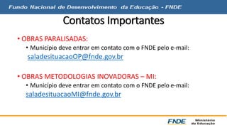 Contatos Importantes 
• OBRAS PARALISADAS: 
• Município deve entrar em contato com o FNDE pelo e-mail: 
saladesituacaoOP@fnde.gov.br 
• OBRAS METODOLOGIAS INOVADORAS – MI: 
• Município deve entrar em contato com o FNDE pelo e-mail: 
saladesituacaoMI@fnde.gov.br 
 