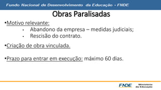 Obras Paralisadas 
•Motivo relevante: 
• Abandono da empresa – medidas judiciais; 
• Rescisão do contrato. 
•Criação de obra vinculada. 
•Prazo para entrar em execução: máximo 60 dias. 
 