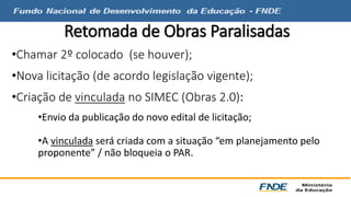 Retomada de Obras Paralisadas 
•Chamar 2º colocado (se houver); 
•Nova licitação (de acordo legislação vigente); 
•Criação de vinculada no SIMEC (Obras 2.0): 
•Envio da publicação do novo edital de licitação; 
•A vinculada será criada com a situação “em planejamento pelo 
proponente” / não bloqueia o PAR. 
 