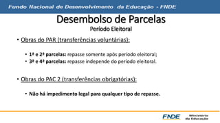 Desembolso de Parcelas 
Período Eleitoral 
• Obras do PAR (transferências voluntárias): 
• 1ª e 2ª parcelas: repasse somente após período eleitoral; 
• 3ª e 4ª parcelas: repasse independe do período eleitoral. 
• Obras do PAC 2 (transferências obrigatórias): 
• Não há impedimento legal para qualquer tipo de repasse. 
 